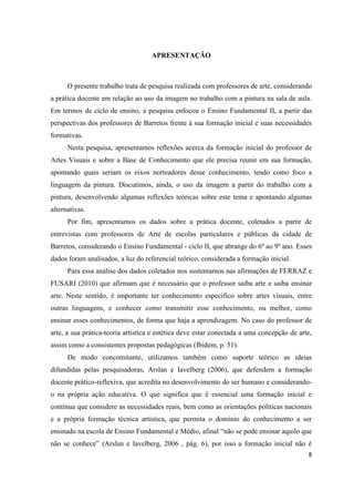 APRESENTAÇÃO



      O presente trabalho trata de pesquisa realizada com professores de arte, considerando
a prática docente em relação ao uso da imagem no trabalho com a pintura na sala de aula.
Em termos de ciclo de ensino, a pesquisa enfocou o Ensino Fundamental II, a partir das
perspectivas dos professores de Barretos frente à sua formação inicial e suas necessidades
formativas.
      Nesta pesquisa, apresentamos reflexões acerca da formação inicial do professor de
Artes Visuais e sobre a Base de Conhecimento que ele precisa reunir em sua formação,
apontando quais seriam os eixos norteadores desse conhecimento, tendo como foco a
linguagem da pintura. Discutimos, ainda, o uso da imagem a partir do trabalho com a
pintura, desenvolvendo algumas reflexões teóricas sobre este tema e apontando algumas
alternativas.
      Por fim, apresentamos os dados sobre a prática docente, coletados a partir de
entrevistas com professores de Arte de escolas particulares e públicas da cidade de
Barretos, considerando o Ensino Fundamental - ciclo II, que abrange do 6º ao 9º ano. Esses
dados foram analisados, a luz do referencial teórico, considerada a formação inicial.
      Para essa análise dos dados coletados nos sustentamos nas afirmações de FERRAZ e
FUSARI (2010) que afirmam que é necessário que o professor saiba arte e saiba ensinar
arte. Neste sentido, é importante ter conhecimento especifico sobre artes visuais, entre
outras linguagens, e conhecer como transmitir esse conhecimento, ou melhor, como
ensinar esses conhecimentos, de forma que haja a aprendizagem. No caso do professor de
arte, a sua prática-teoria artística e estética deve estar conectada a uma concepção de arte,
assim como a consistentes propostas pedagógicas (Ibidem, p. 51).
      De modo concomitante, utilizamos também como suporte teórico as ideias
difundidas pelas pesquisadoras, Arslan e Iavelberg (2006), que defendem a formação
docente prático-reflexiva, que acredita no desenvolvimento do ser humano e considerando-
o na própria ação educativa. O que significa que é essencial uma formação inicial e
contínua que considere as necessidades reais, bem como as orientações políticas nacionais
e a própria formação técnica artística, que permita o domínio do conhecimento a ser
ensinado na escola de Ensino Fundamental e Médio, afinal “não se pode ensinar aquilo que
não se conhece” (Arslan e Iavelberg, 2006 , pág. 6), por isso a formação inicial não é
                                                                                           8
 