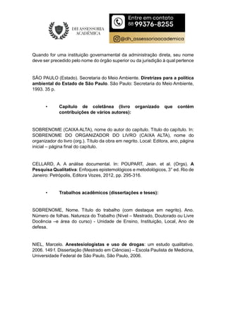 Quando for uma instituição governamental da administração direta, seu nome
deve ser precedido pelo nome do órgão superior ou da jurisdição à qual pertence
SÃO PAULO (Estado). Secretaria do Meio Ambiente. Diretrizes para a política
ambiental do Estado de São Paulo. São Paulo: Secretaria do Meio Ambiente,
1993. 35 p.
• Capítulo de coletânea (livro organizado que contém
contribuições de vários autores):
SOBRENOME (CAIXA ALTA), nome do autor do capítulo. Título do capítulo. In:
SOBRENOME DO ORGANIZADOR DO LIVRO (CAIXA ALTA), nome do
organizador do livro (org.). Título da obra em negrito. Local: Editora, ano, página
inicial – página final do capítulo.
CELLARD, A. A análise documental. In: POUPART, Jean. et al. (Orgs). A
Pesquisa Qualitativa: Enfoques epistemológicos e metodológicos, 3° ed. Rio de
Janeiro: Petrópolis, Editora Vozes, 2012, pp. 295-316.
• Trabalhos acadêmicos (dissertações e teses):
SOBRENOME, Nome. Título do trabalho (com destaque em negrito). Ano.
Número de folhas. Natureza do Trabalho (Nível – Mestrado, Doutorado ou Livre
Docência –e área do curso) - Unidade de Ensino, Instituição, Local, Ano de
defesa.
NIEL, Marcelo. Anestesiologistas e uso de drogas: um estudo qualitativo.
2006. 149 f. Dissertação (Mestrado em Ciências) – Escola Paulista de Medicina,
Universidade Federal de São Paulo, São Paulo, 2006.
 