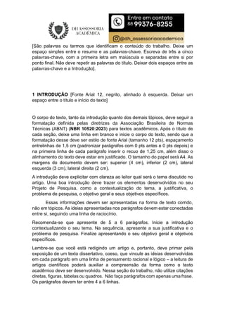 [São palavras ou termos que identificam o conteúdo do trabalho. Deixe um
espaço simples entre o resumo e as palavras-chave. Escreva de três a cinco
palavras-chave, com a primeira letra em maiúscula e separadas entre si por
ponto final. Não deve repetir as palavras do título. Deixar dois espaços entre as
palavras-chave e a Introdução].
1 INTRODUÇÃO [Fonte Arial 12, negrito, alinhado à esquerda. Deixar um
espaço entre o título e início do texto]
O corpo do texto, tanto da introdução quanto dos demais tópicos, deve seguir a
formatação definida pelas diretrizes da Associação Brasileira de Normas
Técnicas (ABNT) (NBR 10520:2023) para textos acadêmicos. Após o título de
cada seção, deixe uma linha em branco e inicie o corpo do texto, sendo que a
formatação desse deve ser estilo de fonte Arial (tamanho 12 pts), espaçamento
entrelinhas de 1,5 cm (padronizar parágrafos com 0 pts antes e 0 pts depois) e
na primeira linha de cada parágrafo inserir o recuo de 1,25 cm, além disso o
alinhamento do texto deve estar em justificado. O tamanho do papel será A4. As
margens do documento devem ser: superior (4 cm), inferior (2 cm), lateral
esquerda (3 cm), lateral direita (2 cm).
A introdução deve explicitar com clareza ao leitor qual será o tema discutido no
artigo. Uma boa introdução deve trazer os elementos desenvolvidos no seu
Projeto de Pesquisa, como a contextualização do tema, a justificativa, o
problema de pesquisa, o objetivo geral e seus objetivos específicos.
Essas informações devem ser apresentadas na forma de texto corrido,
não em tópicos. As ideias apresentadas nos parágrafos devem estar conectadas
entre si, seguindo uma linha de raciocínio.
Recomenda-se que apresente de 5 a 6 parágrafos. Inicie a introdução
contextualizando o seu tema. Na sequência, apresente a sua justificativa e o
problema de pesquisa. Finalize apresentando o seu objetivo geral e objetivos
específicos.
Lembre-se que você está redigindo um artigo e, portanto, deve primar pela
exposição de um texto dissertativo, coeso, que vincule as ideias desenvolvidas
em cada parágrafo em uma linha de pensamento racional e lógico – a leitura de
artigos científicos poderá auxiliar a compreensão da forma como o texto
acadêmico deve ser desenvolvido. Nessa seção do trabalho, não utilize citações
diretas, figuras, tabelas ou quadros. Não faça parágrafos com apenas uma frase.
Os parágrafos devem ter entre 4 a 6 linhas.
 