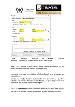 Fonte: Associação Brasileira de Normas Técnicas.
(Alinhado à esquerda do Quadro – Fonte: Arial - Tamanho 10)
DICA: Nunca termine uma página com figuras, tabelas, quadros ou citações
diretas, sem que tenha feito nenhum comentário após.
Lembre-se sempre de inserir título e referência [fonte]) como o exemplo que
segue abaixo :
Existem nas relações humanas estabelecidas entre os indivíduos e a própria
natureza, um conjunto de necessidades básicas, as quais seguem um nível
hierárquico que pode ser observado na Figura 2.
Figura 2 (com negrito) - Hierarquia das necessidades humanas (Sem negrito)
(Centralizado na figura. Fonte Arial- Tamanho: 12 e espaçamento simples).
 
