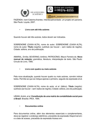 FAZENDA, Ivani Catarina Arantes. Interdisciplinaridade: um projeto em parceria.
São Paulo: Loyola, 2007.
• Livro com até três autores
Quando houver até três autores, todos devem ser indicados.
SOBRENOME (CAIXA ALTA), nome do autor; SOBRENOME (CAIXA ALTA),
nome do autor. Título (negrito): subtítulo (se houver – sem realce de negrito).
Cidade: editora, ano de publicação.
AMARAL, Emília; SEVERINO, Antônio; PATROCÍNIO, Mauro Ferreira do. Novo
manual de redação: gramática, literatura, interpretação de texto. São Paulo:
Círculo do Livro, 1995.
• Livro com quatro ou mais autores
Pela nova atualização, quando houver quatro ou mais autores, convém indicar
todos. Permite-se que se indique apenas o primeiro, seguido da expressão et al.
SOBRENOME (CAIXA ALTA), nome do autor. et al. (itálico). Título (negrito):
subtítulo (se houver – sem realce de negrito). Cidade: editora, ano de publicação.
URANI, André. et al. Constituição de uma matriz de contabilidade social para
o Brasil. Brasília: IPEA, 1994.
• Documentos online
Para documentos online, além dos elementos essenciais e complementares,
deve-se registrar o endereço eletrônico, precedido da expressão Disponível em:
e a data de acesso, precedida da expressão Acesso em:
 