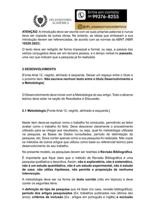 ATENÇÃO: A introdução deve ser escrita com as suas próprias palavras e nunca
deve ser copiada de outras obras. No entanto, as ideias que embasam a sua
introdução devem ser referenciadas, de acordo com as normas da ABNT (NBR
10520:2023).
O texto deve ser redigido de forma impessoal e formal, ou seja, a pessoa dos
verbos conjugados deve ser em terceira pessoa, e o tempo verbal no passado,
uma vez que indicam que a pesquisa já foi realizada.
2 DESENVOLVIMENTO
[Fonte Arial 12, negrito, alinhado à esquerda. Deixar um espaço entre o título e
o próximo item. Não escreva nenhum texto entre o título Desenvolvimento e
a Metodologia]
O Desenvolvimento deve iniciar com a Metodologia do seu artigo. Todo o alicerce
teórico deve estar na seção de Resultados e Discussão.
2.1 Metodologia [Fonte Arial 12, negrito, alinhado à esquerda.]
Neste item deve-se explicar como o trabalho foi conduzido, permitindo ao leitor
avaliar como o trabalho foi feito. Deve descrever claramente o procedimento
utilizado para se chegar aos resultados, ou seja, qual foi metodologia utilizada
na pesquisa, as Bases de Dados consultadas, período de delimitação da
pesquisa, etc. Deve conter apenas como a sua pesquisa foi realizada. Não copie
os métodos de outros artigos que utilizou como base ou referencial teórico para
desenvolvimento do seu trabalho.
No presente modelo, as pesquisas devem ser restritas à Revisão Bibliográfica.
É importante que fique claro que o método de Revisão Bibliográfica é uma
pesquisa qualitativa e descritiva. Assim, não é exploratória, não é sistemática,
não é um estudo quantitativo, não é um estudo experimental, não é estudo
de caso, não utiliza hipóteses, não permite a proposição de nenhuma
intervenção.
A metodologia deve ser na forma de texto corrido (não em tópicos) e deve
conter os seguintes itens:
A definição do tipo de pesquisa que irá fazer (no caso, revisão bibliográfica);
período dos artigos pesquisados (Ex: trabalhos publicados nos últimos dez
anos); critérios de inclusão (Ex.: artigos em português e inglês) e exclusão
 