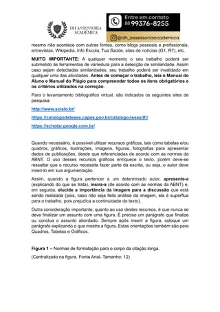 mesmo não acontece com outras fontes, como blogs pessoais e profissionais,
entrevistas, Wikipedia, Info Escola, Tua Saúde, sites de notícias (G1, R7), etc.
MUITO IMPORTANTE: A qualquer momento o seu trabalho poderá ser
submetido às ferramentas de varredura para a detecção de similaridade. Assim
caso sejam detectadas similaridades, seu trabalho poderá ser invalidado em
qualquer uma das atividades. Antes de começar o trabalho, leia o Manual do
Aluno e Manual do Plágio para compreender todos os itens obrigatórios e
os critérios utilizados na correção.
Para o levantamento bibliográfico virtual, são indicados os seguintes sites de
pesquisa:
http://www.scielo.br/
https://catalogodeteses.capes.gov.br/catalogo-teses/#!/
https://scholar.google.com.br/
Quando necessário, é possível utilizar recursos gráficos, tais como tabelas e/ou
quadros, gráficos, ilustrações, imagens, figuras, fotografias para apresentar
dados de publicações, desde que referenciadas de acordo com as normas da
ABNT. O uso desses recursos gráficos enriquece o texto, porém deve-se
ressaltar que o recurso necessita fazer parte da escrita, ou seja, o autor deve
inseri-lo em sua argumentação.
Assim, quando a figura pertencer a um determinado autor, apresente-a
(explicando do que se trata), insira-a (de acordo com as normas da ABNT) e,
em seguida, elucide a importância da imagem para a discussão que está
sendo realizada (pois, caso não seja feita análise da imagem, ela é supérflua
para o trabalho, pois prejudica a continuidade do texto).
Outra consideração importante, quanto ao uso destes recursos, é que nunca se
deve finalizar um assunto com uma figura. É preciso um parágrafo que finalize
ou conclua o assunto abordado. Sempre após inserir a figura, coloque um
parágrafo explicando o que mostra a figura. Estas orientações também são para
Quadros, Tabelas e Gráficos.
Figura 1 – Normas de formatação para o corpo da citação longa.
(Centralizado na figura. Fonte Arial- Tamanho: 12)
 