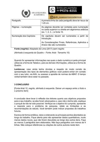 Parágrafo A primeira linha de cada parágrafo deve ter recuo de
1,25 cm.
Páginas – numeração As páginas deverão ser contadas para numeração
no canto superior e a direita em algarismos arábicos
(ex. 1, 2, 3...) e fonte 10.
Numeração dos Capítulos Os capítulos devem ser numerados a partir da
Introdução.
As Considerações Finais, Referências, Apêndice e
Anexo não são numerados.
Fonte (negrito): Adaptado de Lima (2017) (sem negrito
(Alinhado à esquerda do Quadro – Fonte: Arial - Tamanho 10)
Quando for apresentar informações nas quais o dado numérico é parte principal
utiliza-se a forma de Tabela e, para as demais informações, utiliza-se a forma de
Quadro.
Lembre-se: caso ainda tenha dúvidas a respeito do modo correto de
apresentação dos tipos de elementos gráficos você poderá entrar em contato
com o seu tutor, via AVA, ou acessar a apostila de normas da ABNT. O tempo
verbal também deve estar no passado.
3 CONCLUSÃO
[Fonte Arial 12, negrito, alinhado à esquerda. Deixar um espaço entre o título e
o próximo item]
A conclusão deve levar à reflexão dos leitores quanto aos objetivos propostos
para o seu trabalho, se eles foram alcançados e, caso não o tenha sido, explique
o porquê de não ter sido possível. Verifique se o objetivo foi cumprido, apresente
a resposta para o problema de pesquisa, relate as limitações e as
recomendações do estudo. Você também pode indicar propostas de trabalhos
futuros.
Escreva de forma sintética, clara e ordenando os principais pontos abordados ao
longo do trabalho. Fique atento para não apresentar dados quantitativos, muito
menos dados novos, que não foram discutidos ao longo dos outros itens. Faça
ao menos 3 parágrafos bem elaborados. Não faça parágrafos com menos de 4
linhas. Não coloque referências ou citações de outros autores neste item.
 