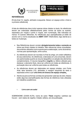 REFERÊNCIAS
[Fonte Arial 12, negrito, alinhado à esquerda. Deixar um espaço entre o título e
a primeira referência]
A lista de referências deve incluir apenas obras citadas no texto. As referências
devem ser ordenadas alfabeticamente pelos nomes de todos os autores,
separados por vírgula e ponto e vírgula, sem numeração. São indicados ao
menos 10 autores diferentes. As referências aqui exemplificadas já estão de
acordo com a norma atualizada da ABNT (NBR 10520:2023), logo atente-se a
todas as mudanças.
 Nas Referências devem constar obrigatoriamente todas e somente as
obras que foram citadas no trabalho. Não referenciar obras consultadas,
documentos utilizados como suporte para a elaboração, como dicionários,
normas para apresentação, entre outros.
 As referências devem ser reunidas no final do artigo, em ordem alfabética
de seus elementos. As referências, ordenadas em uma única lista, devem
ser padronizadas quanto ao recurso tipográfico e à adoção dos elementos
complementares. O recurso tipográfico (negrito ou Itálico) utilizado para
destacar o elemento título, deve ser uniforme em todas as referências. A
pontuação deve ser uniforme para todas as referências.
 As referências devem ser elaboradas em espaço simples, com Fonte
Arial, letra tamanho (12), alinhadas à margem esquerda do texto e
separadas entre si por uma linha em branco de espaço simples.
 Atente-se para as formas corretas de apresentar cada tipo de obra. Abaixo
estão algumas exemplificações das formas de referência mais utilizadas
em trabalhos acadêmicos:
• Livro com um autor
SOBRENOME (CAIXA ALTA), nome do autor. Título (negrito): subtítulo (se
houver – sem realce de negrito). Cidade: editora, ano de publicação.
 