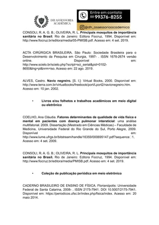CONSOLI, R. A. G. B.; OLIVEIRA, R. L. Principais mosquitos de importância
sanitária no Brasil. Rio de Janeiro: Editora Fiocruz, 1994. Disponível em:
http://www.fiocruz.br/editora/media/05-PMISB.pdf. Acesso em: 4 set. 2019.
ACTA CIRÚRGICA BRASILEIRA. São Paulo: Sociedade Brasileira para o
Desenvolvimento da Pesquisa em Cirurgia, 1997- . ISSN 1678-2674 versão
online. Disponível em:
http://www.scielo.br/scielo.php?script=sci_serial&pid=0102-
8650&lng=pt&nrm=iso. Acesso em: 22 ago. 2019.
ALVES, Castro. Navio negreiro. [S. l.]: Virtual Books, 2000. Disponível em:
http://www.terra.com.br/virtualbooks/freebook/port/Lport2/navionegreiro.htm.
Acesso em: 10 jan. 2002.
• Livros e/ou folhetos e trabalhos acadêmicos em meio digital
ou eletrônico
COELHO, Ana Cláudia. Fatores determinantes de qualidade de vida física e
mental em pacientes com doença pulmonar intersticial: uma análise
multifatorial. 2009. Dissertação (Mestrado em Ciências Médicas) – Faculdade de
Medicina, Universidade Federal do Rio Grande do Sul, Porto Alegre, 2009.
Disponível em:
http://www.lume.ufrgs.br/bitstream/handle/16359/000695147.pdf?sequence1.
Acesso em: 4 set. 2009.
CONSOLI, R. A. G. B.; OLIVEIRA, R. L. Principais mosquitos de importância
sanitária no Brasil. Rio de Janeiro: Editora Fiocruz, 1994. Disponível em:
http://www.fiocruz.br/editora/media/PMISB.pdf. Acesso em: 4 set. 2019.
• Coleção de publicação periódica em meio eletrônico
CADERNO BRASILEIRO DE ENSINO DE FÍSICA. Florianópolis: Universidade
Federal de Santa Catarina, 2008- . ISSN 2175-7941. DOI 10.5007/2175-7941.
Disponível em: https://periodicos.ufsc.br/index.php/fisica/index. Acesso em: 20
maio 2014.
 