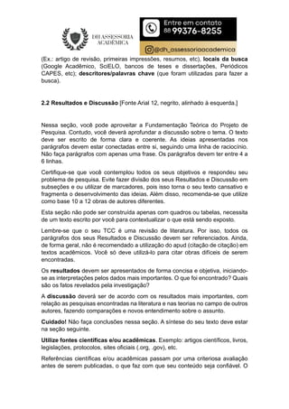 (Ex.: artigo de revisão, primeiras impressões, resumos, etc), locais da busca
(Google Acadêmico, SciELO, bancos de teses e dissertações, Periódicos
CAPES, etc); descritores/palavras chave (que foram utilizadas para fazer a
busca).
2.2 Resultados e Discussão [Fonte Arial 12, negrito, alinhado à esquerda.]
Nessa seção, você pode aproveitar a Fundamentação Teórica do Projeto de
Pesquisa. Contudo, você deverá aprofundar a discussão sobre o tema. O texto
deve ser escrito de forma clara e coerente. As ideias apresentadas nos
parágrafos devem estar conectadas entre si, seguindo uma linha de raciocínio.
Não faça parágrafos com apenas uma frase. Os parágrafos devem ter entre 4 a
6 linhas.
Certifique-se que você contemplou todos os seus objetivos e respondeu seu
problema de pesquisa. Evite fazer divisão dos seus Resultados e Discussão em
subseções e ou utilizar de marcadores, pois isso torna o seu texto cansativo e
fragmenta o desenvolvimento das ideias. Além disso, recomenda-se que utilize
como base 10 a 12 obras de autores diferentes.
Esta seção não pode ser construída apenas com quadros ou tabelas, necessita
de um texto escrito por você para contextualizar o que está sendo exposto.
Lembre-se que o seu TCC é uma revisão de literatura. Por isso, todos os
parágrafos dos seus Resultados e Discussão devem ser referenciados. Ainda,
de forma geral, não é recomendado a utilização do apud (citação de citação) em
textos acadêmicos. Você só deve utilizá-lo para citar obras difíceis de serem
encontradas.
Os resultados devem ser apresentados de forma concisa e objetiva, iniciando-
se as interpretações pelos dados mais importantes. O que foi encontrado? Quais
são os fatos revelados pela investigação?
A discussão deverá ser de acordo com os resultados mais importantes, com
relação as pesquisas encontradas na literatura e nas teorias no campo de outros
autores, fazendo comparações e novos entendimento sobre o assunto.
Cuidado! Não faça conclusões nessa seção. A síntese do seu texto deve estar
na seção seguinte.
Utilize fontes científicas e/ou acadêmicas. Exemplo: artigos científicos, livros,
legislações, protocolos, sites oficiais (.org, .gov), etc.
Referências científicas e/ou acadêmicas passam por uma criteriosa avaliação
antes de serem publicadas, o que faz com que seu conteúdo seja confiável. O
 