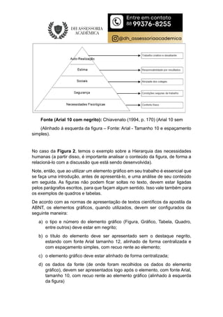 Fonte (Arial 10 com negrito): Chiavenato (1994, p. 170) (Arial 10 sem
(Alinhado à esquerda da figura – Fonte: Arial - Tamanho 10 e espaçamento
simples).
No caso da Figura 2, temos o exemplo sobre a Hierarquia das necessidades
humanas (a partir disso, é importante analisar o conteúdo da figura, de forma a
relacioná-lo com a discussão que está sendo desenvolvida).
Note, então, que ao utilizar um elemento gráfico em seu trabalho é essencial que
se faça uma introdução, antes de apresentá-lo, e uma análise de seu conteúdo
em seguida. As figuras não podem ficar soltas no texto, devem estar ligadas
pelos parágrafos escritos, para que façam algum sentido. Isso vale também para
os exemplos de quadros e tabelas.
De acordo com as normas de apresentação de textos científicos da apostila da
ABNT, os elementos gráficos, quando utilizados, devem ser configurados da
seguinte maneira:
a) o tipo e número do elemento gráfico (Figura, Gráfico, Tabela, Quadro,
entre outros) deve estar em negrito;
b) o título do elemento deve ser apresentado sem o destaque negrito,
estando com fonte Arial tamanho 12, alinhado de forma centralizada e
com espaçamento simples, com recuo rente ao elemento;
c) o elemento gráfico deve estar alinhado de forma centralizada;
d) os dados da fonte (de onde foram recolhidos os dados do elemento
gráfico), devem ser apresentados logo após o elemento, com fonte Arial,
tamanho 10, com recuo rente ao elemento gráfico (alinhado à esquerda
da figura)
 