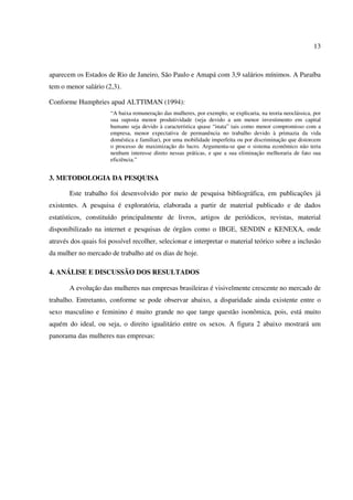 13
aparecem os Estados de Rio de Janeiro, São Paulo e Amapá com 3,9 salários mínimos. A Paraíba
tem o menor salário (2,3).
Conforme Humphries apud ALTTIMAN (1994):
“A baixa remuneração das mulheres, por exemplo, se explicaria, na teoria neoclássica, por
sua suposta menor produtividade (seja devido a um menor investimento em capital
humano seja devido à característica quase “inata” tais como menor compromisso com a
empresa, menor expectativa de permanência no trabalho devido à primazia da vida
doméstica e familiar), por uma mobilidade imperfeita ou por discriminação que distorcem
o processo de maximização do lucro. Argumenta-se que o sistema econômico não teria
nenhum interesse direto nessas práticas, e que a sua eliminação melhoraria de fato sua
eficiência.”
3. METODOLOGIA DA PESQUISA
Este trabalho foi desenvolvido por meio de pesquisa bibliográfica, em publicações já
existentes. A pesquisa é exploratória, elaborada a partir de material publicado e de dados
estatísticos, constituído principalmente de livros, artigos de periódicos, revistas, material
disponibilizado na internet e pesquisas de órgãos como o IBGE, SENDIN e KENEXA, onde
através dos quais foi possível recolher, selecionar e interpretar o material teórico sobre a inclusão
da mulher no mercado de trabalho até os dias de hoje.
4. ANÁLISE E DISCUSSÃO DOS RESULTADOS
A evolução das mulheres nas empresas brasileiras é visivelmente crescente no mercado de
trabalho. Entretanto, conforme se pode observar abaixo, a disparidade ainda existente entre o
sexo masculino e feminino é muito grande no que tange questão isonômica, pois, está muito
aquém do ideal, ou seja, o direito igualitário entre os sexos. A figura 2 abaixo mostrará um
panorama das mulheres nas empresas:
 