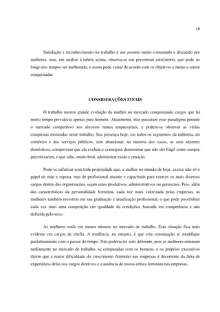 18
Satisfação e reconhecimento no trabalho é um assunto muito comentado e discutido por
mulheres, mas, em análise à tabela acima, observa-se um percentual satisfatório, que pode ao
longo dos tempos ser melhorado, e assim pode variar de acordo com os objetivos e metas a serem
conquistadas
CONSIDERAÇÕES FINAIS
O trabalho mostra grande evolução da mulher no mercado conquistando cargos que há
muito tempo prevalecia apenas para homens. Atualmente, elas passaram esse paradigma perante
o mercado competitivo nos diversos ramos empresariais, e podem-se observar as várias
conquistas mostradas neste trabalho. Sua presença hoje, em todos os segmentos da indústria, do
comércio e dos serviços públicos, sem abandonar, na maioria dos casos, os seus afazeres
domésticos, comprovam que ela evoluiu e conseguiu demonstrar que não tão frágil como sempre
preconizaram, e que sabe, muito bem, administrar razão e emoção.
Pode-se enfatizar com toda propriedade que, a mulher no mundo de hoje, exerce não só o
papel de mãe e esposa, mas de profissional atuante e capacitada para exercer os mais diversos
cargos dentro das organizações, sejam estes produtivos, administrativos ou gerenciais. Pois, além
das características da personalidade feminina, cada vez mais valorizada pelas empresas, as
mulheres também investem em sua graduação e atualização profissional, o que pode possibilitar
cada vez mais uma competição em igualdade de condições, baseada em competência e não
definida pelo sexo.
As mulheres estão em menor número no mercado de trabalho. Esta situação fica mais
evidente em cargos de chefia. A tendência, no entanto, é que esta constatação se modifique
paulatinamente com o passar do tempo. Não poderia ter sido diferente, pois as mulheres entraram
tardiamente no mercado de trabalho, se comparadas com os homens, e os próprios executivos
dizem que a maior dificuldade do crescimento feminino nas empresas é decorrente da falta de
experiência delas nos cargos diretivos e a ausência de massa crítica feminina nas empresas.
 