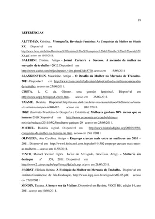 19
REFERÊNCIAS
ALTTIMAN, Cristina. Monografia. Revolução Feminina: As Conquistas da Mulher no Século
XX. Disponível em
http://www.faceq.edu.br/doc/Revolucao%20Feminina%20as%20conquistas%20da%20mulher%20no%20seculo%20
XX.pdf. acesso em 11/05/2011.
BALERINI, Cristina. Artigo – Jornal Carreira e Sucesso. A ascensão da mulher no
mercado de trabalho –2002. Disponível em
http://www.catho.com.br/jcs/inputer_view.phtml?id=5770, acessoem 15/06/2011
BLANKENSTEIN, Madeleine. Artigo – O Desafio da Mulher no Mercado de Trabalho-
2011. Disponível em http://www.hsm.com.br/editoriais/rh/o-desafio-da-mulher-no-mercado-
de-trabalho, acesso em 25/09/2011.
COSTA, L. C. da. Gênero: uma questão feminina?. Disponível em
http://www.uepg.br/nupes/Genero.htm , acesso em 25/09/2011.
EXAME, Revista. Disponivel:http://exame.abril.com.br/revista-exame/edicoes/0626/noticias/maria-
silvia-bastos-marques-m0046587, acesso em 01/12/2011.
IBGE (Instituto Brasileiro de Geografia e Estatística): Mulheres ganham 20% menos que os
homens-2010.Disponível em http://www.economia.uol.com.br/ultimas-
noticias/redacao/2011/05/25/mulheres-ganham-20 acesso em 25/05/2011.
MICHEL, História digital. Disponível em http://www.historiadigital.org/2010/03/50-
conquistas-da-mulher-na-historia-do.html, acesso em 29/11/2011
OLIVEIRA, Ana Carolina. Artigo – Emprego cresceu mais entre as mulheres em 2010 –
2011. Disponível em http://www1.folha.uol.com.br/poder/914302-emprego-cresceu-mais-entre-
as-mulheres-... acesso em 11/05/2011.
PINTO, Manuel Vicente Inglês. Jornal do Advogado, Poderosas, Artigo – Mulheres em
destaque nº 359, 2011. Disponível em
http://www2.oabsp.org.br/asp//jornal/default.asp, acesso em 21/03/2011.
PROBST, Elisiana Renata. A Evolução da Mulher no Mercado de Trabalho. Disponível em
Instituto Catarinense de Pós-Graduação. http://www.icpg.com.br/artigos/rev02-05.pdf. acesso
em 25/05/2011
SENDIN, Tatiana. A hora e vez da Mulher. Disponível em Revista, VOCÊ RH. edição 14, ano
2011. acesso em 10/06/2011.
 