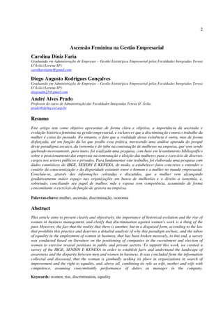 2
Ascensão Feminina na Gestão Empresarial
Carolina Diniz Faria
Graduanda em Administração de Empresas – Gestão Estratégica Empresarial pelas Faculdades Integradas Teresa
D’Ávila (Lorena-SP)
carolkarolaine@gmail.com
Diego Augusto Rodrigues Gonçalves
Graduando em Administração de Empresas – Gestão Estratégica Empresarial pelas Faculdades Integradas Teresa
D’Ávila (Lorena-SP)
diegoadm21@gmail.com
André Alves Prado
Professor do curso de Administração das Faculdades Integradas Teresa D’ Ávila.
prado@debiq.eel.usp.br
Resumo
Este artigo tem como objetivo apresentar de forma clara e objetiva, a importância da ascensão e
evolução histórica feminina na gestão empresarial, e esclarecer que a discriminação contra o trabalho da
mulher é coisa do passado. No entanto, o fato que a realidade dessa existência é outra, mas de forma
disfarçada, até em função da lei que proíbe essa prática, merecendo uma análise apurada do porquê
desse paradigma arcaico, da isonomia e do tabu na contratação de mulheres na empresa, que vem sendo
quebrado morosamente, para tanto, foi realizada uma pesquisa, com base em levantamento bibliográfico
sobre o posicionamento das empresas na contratação e eleição das mulheres para o exercício de diversos
cargos nos setores públicos e privados. Para fundamentar este trabalho, foi elaborada uma pesquisa com
dados estatísticos do IBGE, SENDIN E KENEXA, de modo, a estabelecer fatos concretos e entender o
cenário da conscientização e da disparidade existente entre o homem e a mulher no mundo empresarial.
Concluiu-se, através das informações coletadas e discutidas, que a mulher vem alcançando
gradativamente maior espaço nas organizações em busca de melhorias e o direito a isonomia, e,
sobretudo, conciliando seu papel de mulher, mãe e esposa com competência, assumindo de forma
concomitante o exercício da função de gestora na empresa.
Palavras-chave: mulher, ascensão, discriminação, isonomia
Abstract
This article aims to present clearly and objectively, the importance of historical evolution and the rise of
women in business management, and clarify that discrimination against women's work is a thing of the
past. However, the fact that the reality that there is another, but in a disguised form, according to the law
that prohibits this practice and deserves a detailed analysis of why this paradigm archaic, and the taboo
of equality in the employment of women in business, that has been broken morosely, to this end, a survey
was conducted based on literature on the positioning of companies in the recruitment and election of
women to exercise several positions in public and private sectors. To support this work, we created a
survey of the IBGE, SENDIN E KENEXA in order to establish facts and understand the landscape of
awareness and the disparity between men and women in business. It was concluded from the information
collected and discussed, that the woman is gradually seeking its place in organizations in search of
improvement and the right to equality, and, above all, combining its role as wife, mother and wife with
competence, assuming concomitantly performance of duties as manager in the company.
Keywords: women, rise, discrimination, equality
 