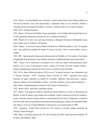 5
1918 - Brasil - A jovem Bertha Lutz, iniciando a carreira profissional como bióloga, publica na
"Revista da Semana "uma carta denunciando o tratamento dado ao sexo feminino. Propõe a
formação de uma associação de mulheres, visando a "canalizar todos esses esforços isolados.
1920 - EUA - Sufrágio feminino.
1932 - Brasil - O Governo de Getúlio Vargas promulgou o novo Código Eleitoral pelo Decreto nº
21.076, garantindo finalmente o direito de voto às mulheres brasileiras.
1948 - Depois de 12 anos sem a presença feminina, a delegação brasileira às Olimpíadas segue
para Londres com 11 mulheres e 68 homens.
1949 - França - A escritora francesa Simone de Beauvoir (1908-86) publica o livro "O segundo
sexo", uma análise da condição da mulher. É famosa sua frase: "Não se nasce mulher: torna-se
mulher".
1951- OIT - Aprovada pela Organização Internacional do Trabalho, a 19 de junho, a Convenção
de Igualdade de Remuneração entre trabalho masculino e trabalho feminino para função igual.
1960 - Surge o novo feminismo, em paralelo com a luta dos negros norte-americanos pelos
direitos civis e com os movimentos contra a Guerra do Vietnã. Sri Lank (Antigo Ceilão) -
Sirimavo Bandaransike (nascida em 1916) torna-se a primeira chefe de Estado.
1963 - EUA - Betty Fridan (nascida em 1921) escreve "A mística feminina" que, juntamente com
o "Eunuco feminino" -1970 - Germaine Green (nascida em 1939) - apresenta uma crítica
feminista do papel subordino da mulher na sociedade. Mulheres norte-americanas, inglesas,
italianas, ganham as ruas difundindo as idéias: "o privado é político, nosso corpo nos pertence".
1965 - Brasil - Regulamentação do Decreto 3199, criado no Estado Novo.
1970 - Reino Unido - Aprovada a igualdade salarial.
1971 - Brasil - Um grupo de mulheres liderado por Romy Medeiros se reúne no Restaurante da
Mesbla, no Rio de Janeiro, para estudar uma estratégia visando comemorar um dia das mulheres,
já que o Governo militar da época proibia a comemoração do 8 de março. Sugeriram a criação do
dia 30 de abril, data de nascimento da pioneira Gerônima Mesquita, mineira de Leopoldina (MG)
que chegou a servir na 1º Guerra Mundial. A data passou a ser comemorada em 1980.
1974 - Argentina - Izabel Perón nascida em 1931 torna-se a primeira mulher presidente da
América Latina (Portugal).
1980 - Brasil - Instituído, pela Lei nº6. 971, de 9 de junho de 1980, o Dia Nacional da Mulher: 30
de abril. (ALTTIMAN, 2009)
 