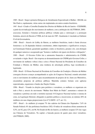 6
1985 - Brasil - Surge à primeira Delegacia de Atendimento Especializado à Mulher - DEAM, em
São Paulo e, rapidamente, várias outras são implantadas em outros estados brasileiros.
1987 - Brasil - Criado o Conselho Estadual dos Direitos da Mulher do Rio de Janeiro - CEDIM/RJ,
a partir da reivindicação dos movimentos de mulheres, com a atribuição de (ALTTIMAN, 2009)
assessorar, formular e fomentar políticas públicas voltadas para a valorização e a promoção
feminina, através do Decreto nº 9906, de 6 de maio de 1987. Atualmente é vinculado ao Gabinete
Civil da Governadoria.
1988 - Brasil - Através do Lobby do Batom, as mulheres brasileiras, tendo à frente diversas
feministas e as 26 deputadas federais constituintes, obtêm importantes e significativos avanços,
na Constituição Federal, garantindo igualdade a todos os brasileiros, perante a lei, sem distinção
de qualquer natureza e assegurando que "homens e mulheres são iguais em direitos e obrigações".
1989 - Brasil - O Governo Collor tira a autonomia financeira e administrativa do CNDM,
esvaziando o órgão. Brasil - Em resposta ao desmantelamento do CNDM pelo Governo Collor, o
movimento de mulheres voltou à luta e criou o Fórum Nacional de Presidente de Conselhos da
Condição e Direitos da Mulher, uma instância de articulação política, logo reconhecida e
legitimada.
1990 - Brasil - O Fórum Nacional de Presidente de Conselhos da Condição e Direitos da Mulher
conseguiu diversos avanços acompanhando as ações do Congresso Nacional, estando articulado
com os movimentos de mulheres para encaminhamento de projetos de lei. Junto aos Ministérios,
encaminhou propostas de políticas públicas. Mantinha contatos formais com agências
especializadas, organismos e fundos das Nações Unidas.
1996 - Brasil - Visando às eleições para prefeitos e vereadores, as mulheres se organizam em
todo o País e, através do movimento “Mulher Sem Medo do Poder”, aumentam o número de
vereadoras e prefeitas em todo o território nacional. O Congresso Nacional incluiu o sistema de
cotas, na Legislação Eleitoral, obrigando os partidos políticos a inscreverem, no mínimo 20% de
mulheres em suas chapas proporcionais (Lei nº 9.100/95 - § 3º, art. 11).
1997 - Brasil - As mulheres já ocupam 7% das cadeiras da Câmara dos Deputados; 7,4% do
Senado Federal; 6% das prefeituras brasileiras (302). O índice de vereadoras eleitas aumentou de
5,5%, em 92, para 12%, em 96. No Estado do Rio de Janeiro, as mulheres ocupam 12% das vagas
nas Câmaras de Vereadores. Na capital, a bancada passou de quatro para cinco vereadoras.
(ALTTIMAN, 2009).
 