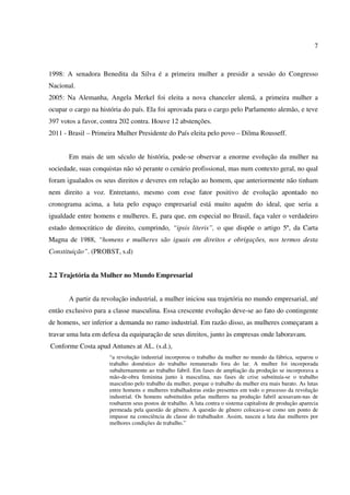 7
1998: A senadora Benedita da Silva é a primeira mulher a presidir a sessão do Congresso
Nacional.
2005: Na Alemanha, Angela Merkel foi eleita a nova chanceler alemã, a primeira mulher a
ocupar o cargo na história do país. Ela foi aprovada para o cargo pelo Parlamento alemão, e teve
397 votos a favor, contra 202 contra. Houve 12 abstenções.
2011 - Brasil – Primeira Mulher Presidente do País eleita pelo povo – Dilma Rousseff.
Em mais de um século de história, pode-se observar a enorme evolução da mulher na
sociedade, suas conquistas não só perante o cenário profissional, mas num contexto geral, no qual
foram igualados os seus direitos e deveres em relação ao homem, que anteriormente não tinham
nem direito a voz. Entretanto, mesmo com esse fator positivo de evolução apontado no
cronograma acima, a luta pelo espaço empresarial está muito aquém do ideal, que seria a
igualdade entre homens e mulheres. E, para que, em especial no Brasil, faça valer o verdadeiro
estado democrático de direito, cumprindo, “ipsis literis”, o que dispõe o artigo 5º, da Carta
Magna de 1988, “homens e mulheres são iguais em direitos e obrigações, nos termos desta
Constituição”. (PROBST, s.d)
2.2 Trajetória da Mulher no Mundo Empresarial
A partir da revolução industrial, a mulher iniciou sua trajetória no mundo empresarial, até
então exclusivo para a classe masculina. Essa crescente evolução deve-se ao fato do contingente
de homens, ser inferior a demanda no ramo industrial. Em razão disso, as mulheres começaram a
travar uma luta em defesa da equiparação de seus direitos, junto às empresas onde laboravam.
Conforme Costa apud Antunes at AL. (s.d.),
“a revolução industrial incorporou o trabalho da mulher no mundo da fábrica, separou o
trabalho doméstico do trabalho remunerado fora do lar. A mulher foi incorporada
subalternamente ao trabalho fabril. Em fases de ampliação da produção se incorporava a
mão-de-obra feminina junto à masculina, nas fases de crise substituía-se o trabalho
masculino pelo trabalho da mulher, porque o trabalho da mulher era mais barato. As lutas
entre homens e mulheres trabalhadoras estão presentes em todo o processo da revolução
industrial. Os homens substituídos pelas mulheres na produção fabril acusavam-nas de
roubarem seus postos de trabalho. A luta contra o sistema capitalista de produção aparecia
permeada pela questão de gênero. A questão de gênero colocava-se como um ponto de
impasse na consciência de classe do trabalhador. Assim, nasceu a luta das mulheres por
melhores condições de trabalho.”
 