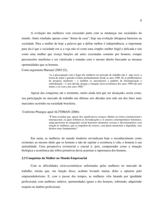8
A evolução das mulheres vem crescendo junto com as mudanças nas sociedades do
mundo. Antes rotuladas apenas como “donas de casa”, hoje sua evolução ultrapassa barreiras na
sociedade. Para a mulher de hoje a palavra que a define melhor é independência, o importante
para ela é que a sociedade em si a veja não só como uma simples mulher frágil e delicada e sim
como uma mulher que exerça funções até antes executadas somente por homens, romper
preconceitos machistas e ser valorizada e tratadas com o mesmo direito buscando as mesmas
oportunidades que os homens.
Como argumenta Maruani (2003:22),
“se a preocupação com o lugar das mulheres no mercado de trabalho não é algo novo, a
forma de tratar a questão evoluiu profundamente desde os anos 1960. Se as problemáticas
de pesquisa mudaram – e também os mecanismos e padrões de hierarquização e
subordinação – é sem dúvida, porque a situação sócio-econômica dos anos 1990 não tem
muito a ver com a dos anos 1960.”
Apesar das conquistas até o momento, muito ainda terá que ser alcançado, assim como,
sua participação no mercado de trabalho nas últimas seis décadas tem sido um dos fatos mais
marcantes ocorridos na sociedade brasileira.
Conforme Pitanguy apud ALTTIMAN (2006):
“É bom ressaltar que, apesar dos significativos avanços obtidos na esfera constitucional e
internacional, os quais refletem as reivindicações e os anseios contemporâneos femininos,
ainda persistem no imaginário social brasileiro elementos sexistas e discriminatórios com
relação às mulheres, que as impedem de exercer, com plena autonomia e dignidade, seus
direitos mais fundamentais.”
Em suma, as mulheres do mundo moderno reivindicam hoje o reconhecimento como
existentes ao mesmo título que os homens e não de sujeitar a existência à vida, o homem à sua
animalidade. Uma perspectiva existencial e crucial é, pois, compreender como a situação
biológica e econômica das tribos primitivas devia acarretar a supremacia dos homens.
2.3 Conquistas da Mulher no Mundo Empresarial
Com as dificuldades sócio-econômicas enfrentadas pelas mulheres no mercado de
trabalho, retrata que, em função disso, acabam levando muitas delas a optarem pelo
empreendedorismo. E, com o passar dos tempos, as mulheres vêm lutando por igualdade
profissional, com melhores salários, oportunidades iguais a dos homens, sobretudo, adquirindo
respeito no âmbito profissional.
 