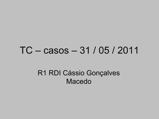 TC – casos – 31 / 05 / 2011
R1 RDI Cássio Gonçalves
Macedo
 
