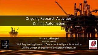 Ongoing Research Activities on Drilling Automation at WERCIA, University of Houston
Automation Workshop | Technology Collaboration Center of Houston
Ongoing Research Activities:
Drilling Automation
Vikrant Lakhanpal
Assistant Director
Well Engineering Research Center for Intelligent Automation
Drilling Center of Excellence, University of Houston
 