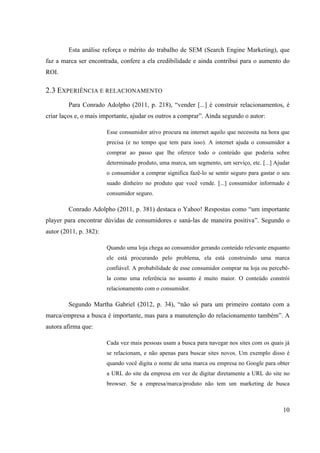 10
Esta análise reforça o mérito do trabalho de SEM (Search Engine Marketing), que
faz a marca ser encontrada, confere a ela credibilidade e ainda contribui para o aumento do
ROI.
2.3 EXPERIÊNCIA E RELACIONAMENTO
Para Conrado Adolpho (2011, p. 218), “vender [...] é construir relacionamentos, é
criar laços e, o mais importante, ajudar os outros a comprar”. Ainda segundo o autor:
Esse consumidor ativo procura na internet aquilo que necessita na hora que
precisa (e no tempo que tem para isso). A internet ajuda o consumidor a
comprar ao passo que lhe oferece todo o conteúdo que poderia sobre
determinado produto, uma marca, um segmento, um serviço, etc. [...] Ajudar
o consumidor a comprar significa fazê-lo se sentir seguro para gastar o seu
suado dinheiro no produto que você vende. [...] consumidor informado é
consumidor seguro.
Conrado Adolpho (2011, p. 381) destaca o Yahoo! Respostas como “um importante
player para encontrar dúvidas de consumidores e saná-las de maneira positiva”. Segundo o
autor (2011, p. 382):
Quando uma loja chega ao consumidor gerando conteúdo relevante enquanto
ele está procurando pelo problema, ela está construindo uma marca
confiável. A probabilidade de esse consumidor comprar na loja ou percebê-
la como uma referência no assunto é muito maior. O conteúdo constrói
relacionamento com o consumidor.
Segundo Martha Gabriel (2012, p. 34), “não só para um primeiro contato com a
marca/empresa a busca é importante, mas para a manutenção do relacionamento também”. A
autora afirma que:
Cada vez mais pessoas usam a busca para navegar nos sites com os quais já
se relacionam, e não apenas para buscar sites novos. Um exemplo disso é
quando você digita o nome de uma marca ou empresa no Google para obter
a URL do site da empresa em vez de digitar diretamente a URL do site no
browser. Se a empresa/marca/produto não tem um marketing de busca
 