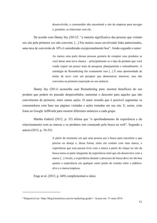 11
desenvolvido, o consumidor não encontrará o site da empresa para navegar
e, portanto, se relacionar com ele.
De acordo com Danny Iny (2011)6
, “a maioria significativa das pessoas que visitam
seu site pela primeira vez não converte. [...] Em muitos casos envolvendo links patrocinados,
uma taxa de conversão de 10% é considerada excepcionalmente boa”. Ainda segundo o autor:
Ao menos uma parte dessas pessoas gostaria de comprar seus produtos se
você desse uma nova chance – principalmente se o tipo de produto que você
vende requer um pouco mais de pesquisa, planejamento e entendimento. A
estratégia de Remarketing faz exatamente isso [...] É uma oportunidade de
tentar de novo com um prospect que demonstrou interesse, mas não
converteu na primeira exposição ao seu anúncio.
Danny Iny (2011) aconselha usar Remarketing para: mostrar benefícios do seu
produto que podem ter passado despercebidos; aumentar o desconto para aqueles que não
converteram de primeira; entre outras ações. O autor ressalta que é possível segmentar os
consumidores com base nas páginas visitadas e ações tomadas em seu site. E, assim, criar
listas no Google AdWords para mostrar diferentes anúncios a cada grupo.
Martha Gabriel (2012, p. 35) afirma que “o aprofundamento da experiência e do
relacionamento com as marcas e os produtos tem começado pela busca na web”. Segundo a
autora (2012, p. 34-35):
A partir do momento em que uma pessoa usa a busca para encontrar o que
precisa ou deseja e, dessa forma, entra em contato com uma marca, a
experiência que essa pessoa tiver com a marca a partir do clique no site de
busca torna-se parte integrante da experiência total que ela desenvolve com a
marca [...] Assim, a experiência durante o processo de busca deve ser tão boa
quanto a experiência em qualquer outro ponto de contato entre o público-
alvo e a marca/empresa.
Enge at al. (2012, p. 449) complementam a ideia:
6
Disponível em <http://blog.kissmetrics.com/re-marketing-guide/>. Acesso em: 31 maio 2014.
 