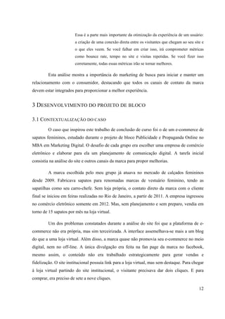 12
Essa é a parte mais importante da otimização da experiência de um usuário:
a criação de uma conexão direta entre os visitantes que chegam ao seu site e
o que eles veem. Se você falhar em criar isso, irá comprometer métricas
como bounce rate, tempo no site e visitas repetidas. Se você fizer isso
corretamente, todas essas métricas irão se tornar melhores.
Esta análise mostra a importância do marketing de busca para iniciar e manter um
relacionamento com o consumidor, destacando que todos os canais de contato da marca
devem estar integrados para proporcionar a melhor experiência.
3 DESENVOLVIMENTO DO PROJETO DE BLOCO
3.1 CONTEXTUALIZAÇÃO DO CASO
O caso que inspirou este trabalho de conclusão de curso foi o de um e-commerce de
sapatos femininos, estudado durante o projeto de bloco Publicidade e Propaganda Online no
MBA em Marketing Digital. O desafio de cada grupo era escolher uma empresa de comércio
eletrônico e elaborar para ela um planejamento de comunicação digital. A tarefa inicial
consistia na análise do site e outros canais da marca para propor melhorias.
A marca escolhida pelo meu grupo já atuava no mercado de calçados femininos
desde 2009. Fabricava sapatos para renomadas marcas de vestuário feminino, tendo as
sapatilhas como seu carro-chefe. Sem loja própria, o contato direto da marca com o cliente
final se iniciou em feiras realizadas no Rio de Janeiro, a partir de 2011. A empresa ingressou
no comércio eletrônico somente em 2012. Mas, sem planejamento e sem preparo, vendia em
torno de 15 sapatos por mês na loja virtual.
Um dos problemas constatados durante a análise do site foi que a plataforma de e-
commerce não era própria, mas sim terceirizada. A interface assemelhava-se mais a um blog
do que a uma loja virtual. Além disso, a marca quase não promovia seu e-commerce no meio
digital, nem no off-line. A única divulgação era feita na fan page da marca no facebook,
mesmo assim, o conteúdo não era trabalhado estrategicamente para gerar vendas e
fidelização. O site institucional possuía link para a loja virtual, mas sem destaque. Para chegar
à loja virtual partindo do site institucional, o visitante precisava dar dois cliques. E para
comprar, era preciso de sete a nove cliques.
 