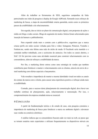 14
Além de trabalhar as ferramentas de SEO, sugerimos campanhas de links
patrocinados nas redes de pesquisa e display do Google AdWords. Somando esses esforços de
marketing de busca, a etapa da encontrabilidade estaria garantida, assim como os primeiros
passos da credibilidade e do relacionamento.
Em seguida, deu-se início ao plano de comunicação digital, com propostas de ações e
mídia em blogs e redes sociais. Blogs do segmento de moda e beleza foram selecionados para
inserção de banners e publieditoriais.
Para expandir ainda mais o contato com o público-alvo, sugerimos que a marca
criasse perfis em redes sociais voltadas para foto e vídeo: Instagram, Pinterest, Youtube e
Fashion.me, sendo esta última uma rede do nicho de moda. O Facebook seria mantido e o
conteúdo melhor trabalhado, com o acréscimo de anúncios. Em todos os canais abertos, o
SAC 2.0 foi previsto como uma atividade essencial para construir relacionamento com os
consumidores, além de reforçar a credibilidade da marca.
Por fim, o marketing direto entrou como uma estratégia de vendas que também
contribuiria para fortalecer e manter o relacionamento com os clientes, através do envio de e-
mail marketing com ofertas especiais e lançamentos.
Vale ressaltar a importância de manter a mesma identidade visual em todos os canais
de contato da marca com o cliente, para causar uma experiência positiva e reforçar ainda mais
a credibilidade.
Contudo, para o sucesso deste planejamento de comunicação digital, deve haver um
trabalho contínuo de planejamento, ação, relacionamento e mensuração. Por isso, o
comprometimento da empresa estudada torna-se essencial.
4 CONCLUSÃO
A partir da fundamentação teórica e do estudo de caso, esta pesquisa constatou a
importância do marketing de busca para fortalecer a marca no ambiente digital e alavancar
suas vendas no comércio eletrônico.
A análise indicou que os consumidores buscam cada vez mais na web, ao passo que
se tornam usuários mais experientes e utilizam frequentemente os dispositivos móveis em
 
