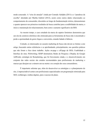 15
modo conectado. A “crise de atenção” citada por Conrado Adolpho (2011) e o “paradoxo da
escolha” abordado por Martha Gabriel (2012), assim como outros dados relacionados ao
comportamento do consumidor, discutidos ao longo da fundamentação teórica, demonstraram
o quanto aparecer nos primeiros resultados de busca contribui para a credibilidade da marca, o
início e manutenção do relacionamento, bem como o aumento significativo do ROI.
Ao mesmo tempo, o caso estudado da marca de sapatos femininos demonstrou que
um site de comércio eletrônico não otimizado para as ferramentas de busca não é encontrado e
perde a oportunidade de gerar cliques e conversões, estando fadado à falência.
Contudo, os interessados no assunto marketing de busca não devem se limitar a este
artigo, buscando outras referências e se aprofundando, principalmente, nas questões práticas
que não foram o foco deste trabalho. Ações on-page e off-page de SEO; Usabilidade e
Interface de sites; Webwriting; SERP domination; Redes de Pesquisa e Display do Google
AdWords; estratégia de Remarketing, que foi brevemente citada; e o desenvolvimento em
conjunto das redes sociais são estudos recomendados para profissionais de marketing e
marcas que desejam ser a número um na mente e no coração dos seus consumidores.
É importante salientar que, além de desenvolver as estratégias e o planejamento do
site, é imprescindível contar com profissionais especializados em programação otimizada para
SEO, webdesign e mídias digitais, para o sucesso do plano.
 