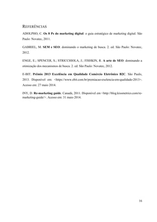16
REFERÊNCIAS
ADOLPHO, C. Os 8 Ps do marketing digital: o guia estratégico de marketing digital. São
Paulo: Novatec, 2011.
GABRIEL, M. SEM e SEO: dominando o marketing de busca. 2. ed. São Paulo: Novatec,
2012.
ENGE, E.; SPENCER, S.; STRICCHIOLA, J.; FISHKIN, R. A arte de SEO: dominando a
otimização dos mecanismos de busca. 2. ed. São Paulo: Novatec, 2012.
E-BIT. Prêmio 2013 Excelência em Qualidade Comércio Eletrônico B2C. São Paulo,
2013. Disponível em: <https://www.ebit.com.br/premiacao-exelencia-em-qualidade-2013>.
Acesso em: 27 maio 2014.
INY, D. Re-marketing guide. Canadá, 2011. Disponível em <http://blog.kissmetrics.com/re-
marketing-guide/>. Acesso em: 31 maio 2014.
 