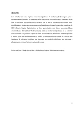 2
RESUMO
Este trabalho tem como objetivo analisar a importância do marketing de busca para gerar o
reconhecimento da marca no ambiente online e alavancar suas vendas no e-commerce. Com
base na literatura, a pesquisa discorre sobre o que as buscas representam no cenário atual,
considerando o comportamento do usuário de buscadores; aborda o impacto das estratégias de
SEO (Search Engine Optimization) e links patrocinados nos fatores encontrabilidade,
credibilidade e ROI (Return On Investment); além de mostrar a importância de se construir
relacionamento e experiência a partir da etapa inicial de buscas. O trabalho também apresenta
e analisa, com base na fundamentação teórica, os resultados de um estudo de caso de uma
fabricante de calçados femininos que ingressou no comércio eletrônico sem estrutura e
planejamento, obtendo baixos resultados de venda.
Palavras-Chave: Marketing de Busca; Links Patrocinados; SEO para e-commerce.
 