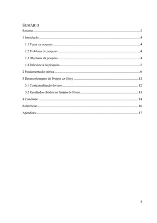 3
SUMÁRIO
Resumo.......................................................................................................................................2 
1 Introdução................................................................................................................................4 
1.1 Tema da pesquisa ..............................................................................................................4 
1.2 Problema de pesquisa........................................................................................................4 
1.3 Objetivos da pesquisa........................................................................................................4 
1.4 Relevância da pesquisa......................................................................................................5 
2 Fundamentação teórica............................................................................................................6 
3 Desenvolvimento do Projeto de Bloco..................................................................................12 
3.1 Contextualização do caso................................................................................................12 
3.2 Resultados obtidos no Projeto de Bloco..........................................................................13 
4 Conclusão ..............................................................................................................................14 
Referências ...............................................................................................................................16 
Apêndices .................................................................................................................................17 
 