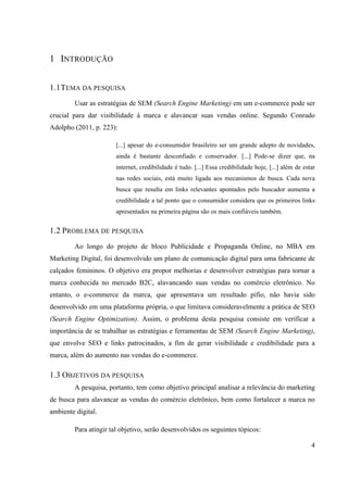 4
1 INTRODUÇÃO
1.1TEMA DA PESQUISA
Usar as estratégias de SEM (Search Engine Marketing) em um e-commerce pode ser
crucial para dar visibilidade à marca e alavancar suas vendas online. Segundo Conrado
Adolpho (2011, p. 223):
[...] apesar do e-consumidor brasileiro ser um grande adepto de novidades,
ainda é bastante desconfiado e conservador. [...] Pode-se dizer que, na
internet, credibilidade é tudo. [...] Essa credibilidade hoje, [...] além de estar
nas redes sociais, está muito ligada aos mecanismos de busca. Cada nova
busca que resulta em links relevantes apontados pelo buscador aumenta a
credibilidade a tal ponto que o consumidor considera que os primeiros links
apresentados na primeira página são os mais confiáveis também.
1.2 PROBLEMA DE PESQUISA
Ao longo do projeto de bloco Publicidade e Propaganda Online, no MBA em
Marketing Digital, foi desenvolvido um plano de comunicação digital para uma fabricante de
calçados femininos. O objetivo era propor melhorias e desenvolver estratégias para tornar a
marca conhecida no mercado B2C, alavancando suas vendas no comércio eletrônico. No
entanto, o e-commerce da marca, que apresentava um resultado pífio, não havia sido
desenvolvido em uma plataforma própria, o que limitava consideravelmente a prática de SEO
(Search Engine Optimization). Assim, o problema desta pesquisa consiste em verificar a
importância de se trabalhar as estratégias e ferramentas de SEM (Search Engine Marketing),
que envolve SEO e links patrocinados, a fim de gerar visibilidade e credibilidade para a
marca, além do aumento nas vendas do e-commerce.
1.3 OBJETIVOS DA PESQUISA
A pesquisa, portanto, tem como objetivo principal analisar a relevância do marketing
de busca para alavancar as vendas do comércio eletrônico, bem como fortalecer a marca no
ambiente digital.
Para atingir tal objetivo, serão desenvolvidos os seguintes tópicos:
 
