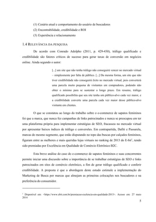 5
(1) Cenário atual e comportamento do usuário de buscadores
(2) Encontrabilidade, credibilidade e ROI
(3) Experiência e relacionamento
1.4 RELEVÂNCIA DA PESQUISA
De acordo com Conrado Adolpho (2011, p. 429-430), tráfego qualificado e
credibilidade são fatores críticos de sucesso para gerar taxas de conversão em negócios
online. Ainda segundo o autor:
[...] um site que não tenha tráfego não conseguirá vencer no mercado virtual
– simplesmente por falta de público. [...] Da mesma forma, um site que não
tiver credibilidade não conseguirá êxito no mercado virtual, pois converterá
uma parcela muito pequena de visitantes em compradores, podendo não
obter o mínimo para se sustentar a longo prazo. Em resumo, tráfego
qualificado possibilita que seu site tenha um público-alvo cada vez maior, e
a credibilidade converte uma parcela cada vez maior desse público-alvo
visitante em clientes.
O que se constatou ao longo do trabalho sobre o e-commerce de sapatos femininos
foi que a marca, que nunca fez campanhas de links patrocinados e nunca se preocupou em ter
uma plataforma própria para implementar estratégias de SEO, fracassou no mercado virtual
por apresentar baixos índices de tráfego e conversões. Em contrapartida, Dafiti e Passarela,
marcas do mesmo segmento, que estão disputando no topo das buscas por calçados femininos,
figuram entre as melhores e mais queridas lojas virtuais no ranking de 2013 do E-bit1
, tendo
sido premiadas por Excelência em Qualidade de Comércio Eletrônico B2C.
Esta breve análise do caso do e-commerce de sapatos femininos e suas concorrentes
permite iniciar uma discussão sobre a importância de se trabalhar estratégias de SEO e links
patrocinados em sites de comércio eletrônico, a fim de gerar tráfego qualificado e conferir
credibilidade. A proposta é que a abordagem deste estudo estimule a implementação do
Marketing de Busca por marcas que almejam as primeiras colocações nos buscadores e na
preferência do consumidor.
1
Disponível em: <https://www.ebit.com.br/premiacao-exelencia-em-qualidade-2013>. Acesso em: 27 maio
2014
 
