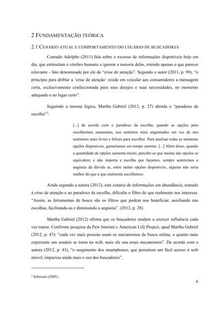 6
2 FUNDAMENTAÇÃO TEÓRICA
2.1 CENÁRIO ATUAL E COMPORTAMENTO DO USUÁRIO DE BUSCADORES
Conrado Adolpho (2011) fala sobre o excesso de informações disponíveis hoje em
dia, que estimulam o cérebro humano a ignorar a maioria delas, retendo apenas o que parecer
relevante - fato denominado por ele de “crise de atenção”. Segundo o autor (2011, p. 99), “o
princípio para driblar a ‘crise de atenção’ reside em veicular aos consumidores a mensagem
certa, exclusivamente confeccionada para seus desejos e suas necessidades, no momento
adequado e no lugar certo”.
Seguindo a mesma lógica, Martha Gabriel (2012, p. 27) aborda o “paradoxo da
escolha”2
:
[...] de acordo com o paradoxo da escolha, quando as opções para
escolhermos aumentam, nos sentimos mais angustiados em vez de nos
sentirmos mais livres e felizes para escolher. Para analisar todas as inúmeras
opções disponíveis, gastaríamos um tempo enorme. [...] Além disso, quando
a quantidade de opções aumenta muito, percebe-se que muitas das opções se
equivalem, e não importa a escolha que façamos, sempre sentiremos a
angústia da dúvida se, entre tantas opções disponíveis, alguma não seria
melhor do que a que realmente escolhemos.
Ainda segundo a autora (2012), este cenário de informações em abundância, somado
à crise de atenção e ao paradoxo da escolha, dificulta o filtro do que realmente nos interessa.
“Assim, as ferramentas de busca são os filtros que podem nos beneficiar, auxiliando nas
escolhas, facilitando-as e diminuindo a angústia”. (2012, p. 28)
Martha Gabriel (2012) afirma que os buscadores tendem a exercer influência cada
vez maior. Conforme pesquisa da Pew Internet e American Life Project, apud Martha Gabriel
(2012, p. 47): “cada vez mais pessoas usam os mecanismos de busca online, e quanto mais
experiente um usuário se torna na web, mais ele usa esses mecanismos”. De acordo com a
autora (2012, p. 43), “o surgimento dos smartphones, que permitem um fácil acesso à web
móvel, impactou ainda mais o uso dos buscadores”.
2
Schwartz (2005).
 