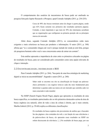 7
O comportamento dos usuários de mecanismos de busca pode ser analisado na
pesquisa feita pelo Jupiter Research e iProspect, apud Conrado Adolpho (2011, p. 254-255):
Cerca de 90% das buscas terminam antes de chegar à quarta página, sendo
que 62% ficam somente nos primeiros dez resultados (primeira página).
Contudo, o mais importante é que mais de 30% dos internautas acreditam
que as organizações que configuram na primeira posição são as principais
marcas do mercado.
Além disso, segundo Conrado Adolpho (2011), os consumidores estão mais
exigentes e mais criteriosos na busca por produtos e informações. O autor (2011, p. 348)
afirma que “se o consumidor chegou até você é porque metade da venda já está feita, porque
ele pesquisou bastante sobre você e seus concorrentes antes de entrar em contato”.
Esta análise apresenta a importância de estar entre os primeiros colocados na página
de resultados de busca, para ser considerado pelo consumidor como uma opção relevante de
clique e interação.
2.2 ENCONTRABILIDADE, CREDIBILIDADE E ROI
Para Conrado Adolpho (2011, p. 264), “boa parte de uma boa estratégia de marketing
digital se inicia na encontrabilidade”. Segundo o autor (2011, p. 240):
Saber onde se encontra seu site na classificação do Google nas palavras-
chave pertinentes a seu negócio torna-se cada dia mais fundamental para
determinar a quantas anda sua marca em um mercado que caminha cada vez
mais conectado à rede mundial.
Na SERP (Search Engine Result Page), página que apresenta os resultados de uma
busca específica, os resultados patrocinados são os três primeiros destacados acima da área de
busca orgânica (ou natural), além de toda a área da coluna à direita, que é mais estreita.
Martha Gabriel (2012, p. 59-60) explica as diferentes classificações:
Os resultados da busca orgânica são provenientes da análise que o buscador
faz das páginas e dos conteúdos da web, e em função de suas relevâncias e
da palavra-chave da busca, ele apresenta esses resultados na SERP em
ordem decrescente de relevância. [...] Os resultados de busca paga, por sua
 