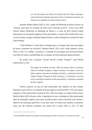 8
vez, são provenientes da análise do buscador para dois fatores principais:
valores financeiros ofertados pela palavra-chave e relevância do anúncio, em
função da sua qualidade em relação à palavra-chave.
Segundo Martha Gabriel (2012, p. 64), o papel do Marketing de Busca consiste em
“alcançar esses tipos de resultado da forma mais otimizada possível”. Assim como SEM
(Search Engine Marketing ou Marketing de Busca) é a soma de SEO (Search Engine
Optimization ou otimização orgânica) e links patrocinados, a autora (2012) define SEO como
a soma de ações on-page (conteúdo/código/estrutura) e ações off-page de construção de links
(link building).
“Link Building é o nome dado à estratégia para se conseguir links para uma página
de forma a aumentar sua relevância” (Martha Gabriel, 2012, p.65). Ainda segundo a autora
(2012, p. 90), “se o código, a estrutura e o conteúdo de uma página web são desenvolvidos
com SEO em mente, a probabilidade de se conseguir um bom ranking da página aumenta”.
De acordo com a pesquisa “Google Search’s Golden Triangle”3
, apud Martha
Gabriel (2012, p. 60):
Nas páginas de resultado de busca, 100% das pessoas olham as primeiras
linhas de resultado da página, e depois começam a ler apenas o início das
linhas seguintes, formando um triângulo invertido [...] chamado de Search’s
Golden Triangle (Triângulo de Ouro da Busca) [...] Geralmente, essa área
inclui os principais resultados de links patrocinados e os primeiros resultados
da busca orgânica.
Todavia, aparecer na área de links patrocinados não significa ser mais clicado.
Segundo a autora (2012), os resultados de busca orgânica recebem de 60% a 70% dos cliques,
enquanto os links patrocinados recebem de 30% a 40% dos cliques, em média. Mesmo assim,
Martha Gabriel (2012) discorre sobre a importância de usar a estratégia de links patrocinados
além da otimização orgânica, para casos de palavra-chave muito concorrida; para atender a
objetivos de marketing específicos; ou até para testar, de forma mais imediata, as palavras-
chave que dão melhores resultados. De acordo com a autora (2012, p. 62), “os links
3
Eyetools (2008); baseada em tecnologias de eyetracking, que medem as posições e movimentos dos olhos.
 