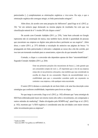 9
patrocinados [...] complementam as otimizações orgânicas e vice-versa. Ou seja, o que a
otimização orgânica não consegue atingir, os links patrocinados atingem”.
Além disso, de acordo com uma pesquisa da AdGooroo4
, apud Enge at al. (2012, p.
34): “ter um anúncio pago destacado na mesma página de resultados faz com que sua
classificação natural de nº 1 receba 20% de cliques a mais”.
De acordo com Conrado Adolpho (2011, p. 239), “estar bem colocado no Google
representa não só construção de marca, mas também lucro, devido à quantidade de pessoas
que encontram sua empresa ao digitar uma palavra-chave pertinente ao seu negócio”. Além
disso, o autor (2011, p. 257) defende a veiculação de anúncios nas páginas de busca: “A
propaganda em links patrocinados é relevante e adaptada ao nosso dia a dia tão corrido, por
isso tem um tremendo resultado para os anunciantes, sejam eles de que tamanho forem”.
Contudo, o clique e a conversão não dependem apenas do fator “encontrabilidade”.
Segundo Conrado Adolpho (2011, p. 264):
Estar nas primeiras posições dos mecanismos de busca [...] não garante que
um consumidor compre de você. [...] É importante que o site de sua empresa
esteja não só nas primeiras colocações, mas também que seja considerado na
escolha de clique de seu consumidor. Depois da encontrabilidade vem a
credibilidade para que o consumidor considere pedir um orçamento ou
contratar a sua empresa, e não qualquer outra encontrada.
O autor (2011) destaca a construção de um bom título e de uma boa descrição como
estratégias que conferem credibilidade, importantes para levar ao clique.
No que tange à conversão, Enge et al. (2012, p. 102) afirmam que “uma estratégia de
SEO bem elaborada pode trazer um retorno muito alto sobre o investimento, em comparação a
outros métodos de marketing”. Dados divulgados pela SEMPO.org5
, apud Enge at al. (2012,
p. 102), mostram que “a SEO orgânica é considerada uma das atividades com maior retorno
sobre investimento para as empresas”.
4
Junho de 2008.
5
Início de 2009. Ver gráfico no APÊNDICE A.
 