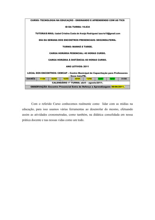 CURSO: TECNOLOGIA NA EDUCAÇÃO - ENSINANDO E APRENDENDO COM AS TICS


                                     ID DA TURMA: 19.834


          TUTORA/E-MAIL: Izabel Cristina Costa de Araújo Rodrigues/ izacris10@gmail.com


             DIA DA SEMANA DOS ENCONTROS PRESENCIAIS: SEGUNDA-FEIRA.


                                  TURNO: MANHÃ E TARDE.


                      CARGA HORÁRIA PESENCIAL: 40 HORAS CURSO.


                     CARGA HORÁRIA À DISTÂNCIA: 60 HORAS CURSO.


                                     ANO LETIVOS: 2011


    LOCAL DOS ENCONTROS: CEMCAP – Centro Municipal de Capacitação para Professores
                                  – Dona Inês/PB.
   DIA/MÊS   11/04  02/05   16/05      30/05      13/06  04/07     18/07     01/08
                         CALENDÁRIO 1ª TURMA: abril – agosto/2011.
      OBSERVAÇÃO: Encontro Presencial Extra de Reforço a Aprendizagem: 06/06/2011.




       Com o referido Curso conhecemos realmente como lidar com as mídias na
educação, para isso usamos várias ferramentas ao desenrolar do mesmo, efetuando
assim as atividades cronometradas, como também, na didática consolidada em nossa
prática docente e nas nossas vidas como um todo.
 