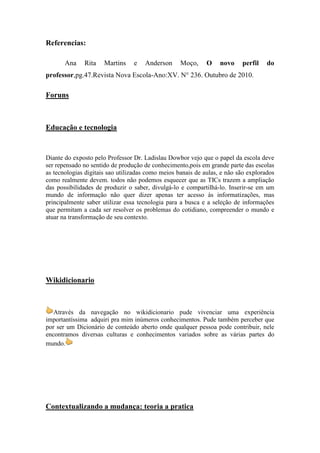 Referencias:

       Ana    Rita    Martins    e   Anderson      Moço,     O    novo    perfil    do
professor,pg.47.Revista Nova Escola-Ano:XV. N° 236. Outubro de 2010.

Foruns



Educação e tecnologia


Diante do exposto pelo Professor Dr. Ladislau Dowbor vejo que o papel da escola deve
ser repensado no sentido de produção de conhecimento,pois em grande parte das escolas
as tecnologias digitais sao utilizadas como meios banais de aulas, e não são explorados
como realmente devem. todos não podemos esquecer que as TICs trazem a ampliação
das possibilidades de produzir o saber, divulgá-lo e compartilhá-lo. Inserir-se em um
mundo de informação não quer dizer apenas ter acesso às informatizações, mas
principalmente saber utilizar essa tecnologia para a busca e a seleção de informações
que permitam a cada ser resolver os problemas do cotidiano, compreender o mundo e
atuar na transformação de seu contexto.




Wikidicionario



   Através da navegação no wikidicionario pude vivenciar uma experiência
importantíssima adquiri pra mim inúmeros conhecimentos. Pude também perceber que
por ser um Dicionário de conteúdo aberto onde qualquer pessoa pode contribuir, nele
encontramos diversas culturas e conhecimentos variados sobre as várias partes do
mundo.




Contextualizando a mudança: teoria a pratica
 