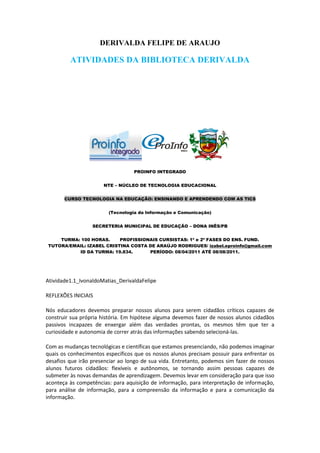DERIVALDA FELIPE DE ARAUJO

         ATIVIDADES DA BIBLIOTECA DERIVALDA




                                  PROINFO INTEGRADO


                      NTE – NÚCLEO DE TECNOLOGIA EDUCACIONAL


       CURSO TECNOLOGIA NA EDUCAÇÃO: ENSINANDO E APRENDENDO COM AS TICS


                        (Tecnologia da Informação e Comunicação)


                  SECRETERIA MUNICIPAL DE EDUCAÇÃO – DONA INÊS/PB


    TURMA: 100 HORAS.     PROFISSIONAIS CURSISTAS: 1ª e 2ª FASES DO ENS. FUND.
TUTORA/EMAIL: IZABEL CRISTINA COSTA DE ARAÚJO RODRIGUES/ izabel.eproinfo@gmail.com
          ID DA TURMA: 19.834.      PERÍODO: 08/04/2011 ATÉ 08/08/2011.




Atividade1.1_IvonaldoMatias_DerivaldaFelipe

REFLEXÕES INICIAIS

Nós educadores devemos preparar nossos alunos para serem cidadãos críticos capazes de
construir sua própria história. Em hipótese alguma devemos fazer de nossos alunos cidadãos
passivos incapazes de enxergar além das verdades prontas, os mesmos têm que ter a
curiosidade e autonomia de correr atrás das informações sabendo selecioná-las.

Com as mudanças tecnológicas e científicas que estamos presenciando, não podemos imaginar
quais os conhecimentos específicos que os nossos alunos precisam possuir para enfrentar os
desafios que irão presenciar ao longo de sua vida. Entretanto, podemos sim fazer de nossos
alunos futuros cidadãos: flexíveis e autônomos, se tornando assim pessoas capazes de
submeter às novas demandas de aprendizagem. Devemos levar em consideração para que isso
aconteça às competências: para aquisição de informação, para interpretação de informação,
para análise de informação, para a compreensão da informação e para a comunicação da
informação.
 