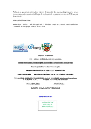 Portanto, se queremos reformular a maneira de aprender dos alunos, nós professores temos
também de mudar nossas metodologias de ensino, sendo necessário um novo perfil de aluno e
de professor.

Referências Bibliográficas

MONERO, C.; POZO, J. I. Em qué siglo vive La escuela?: El reto de La nueva cultura educativa.
Cuadernos de Pedagogía, n.298, p.50-55, 2001.




                                      PROINFO INTEGRADO


                        NTE – NÚCLEO DE TECNOLOGIA EDUCACIONAL


       CURSO TECNOLOGIA NA EDUCAÇÃO: ENSINANDO E APRENDENDO COM AS TICS


                             (Tecnologia da Informação e Comunicação)


                   SECRETERIA MUNICIPAL DE EDUCAÇÃO – DONA INÊS/PB


      TURMA: 100 HORAS.          PROFISSIONAIS CURSISTAS: 1ª e 2ª FASES DO ENS. FUND.

 TUTORA/EMAIL: IZABEL CRISTINA COSTA DE ARAÚJO RODRIGUES/ izabel.eproinfo@gmail.com
           ID DA TURMA: 19.834.      PERÍODO: 08/04/2011 ATÉ 08/08/2011.


                    DATA: 15/05/2011                        ATIVIDADE: 1.5

                             CURSISTA: DERIVALDA FELIPE DE ARAÚJO



                                       MAPA CONCEITUAL


                                            EDUCADOR EM
                                             PROCESSO DE
                                            APRENDIZAGEM
 
