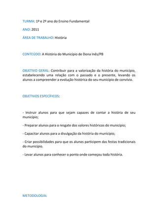TURMA: 1º e 2º ano do Ensino Fundamental

ANO: 2011

ÁREA DE TRABALHO: História



CONTEÚDO: A História do Município de Dona Inês/PB



OBJETIVO GERAL: Contribuir para a valorização da história do município,
estabelecendo uma relação com o passado e o presente, levando os
alunos a compreender a evolução histórica do seu município de convívio.



OBJETIVOS ESPECÍFICOS:



- Instruir alunos para que sejam capazes de contar a história de seu
município;

- Preparar alunos para o resgate dos valores históricos do município;

- Capacitar alunos para a divulgação da história do município;

- Criar possibilidades para que os alunos participem das festas tradicionais
do município.

- Levar alunos para conhecer o ponto onde começou toda história.




METODOLOGIA:
 