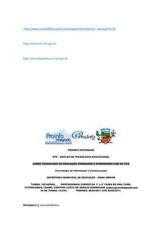http://www.escola2000.org.br/comunique/entrevistas/ver_ent.aspx?id=10



http://eproinfo.mec.gov.br



http://portaldoprofessor.mec.gov.br




                                      PROINFO INTEGRADO


                       NTE – NÚCLEO DE TECNOLOGIA EDUCACIONAL


       CURSO TECNOLOGIA NA EDUCAÇÃO: ENSINANDO E APRENDENDO COM AS TICS


                         (Tecnologia da Informação e Comunicação)


                  SECRETERIA MUNICIPAL DE EDUCAÇÃO – DONA INÊS/PB


    TURMA: 100 HORAS.     PROFISSIONAIS CURSISTAS: 1ª e 2ª FASES DO ENS. FUND.
TUTORA/EMAIL: IZABEL CRISTINA COSTA DE ARAÚJO RODRIGUES/ izabel.eproinfo@gmail.com
          ID DA TURMA: 19.834.      PERÍODO: 08/04/2011 ATÉ 08/08/2011.




Atividade1.2_IvonaldoMatias
 