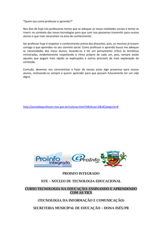 “Quem sou como professor e aprendiz?”

Nos dias de hoje nós professores temos que se adequar as novas realidades sociais e tentar se
inserir no contexto das novas tecnologias para que com isso possamos transmitir para nossos
alunos o que mais necessitam na área do conhecimento.

Ser professor hoje é respeitar o conhecimento prévio dos discentes, pois, os mesmos já trazem
consigo o que aprendeu no seu convívio social. Como professor e aprendiz busco me adequar
as necessidades dos meus alunos, levando-os a ter um pensamento crítico às temáticas
ministradas, evidentemente respeitando o ritmo próprio de cada um, pois, sempre existe
aqueles que pegam mais rápido as explicações e outros precisam de mais explanação do
conteúdo.

Contudo, devemos nos conscientizar e fazer de nossas aulas algo prazeroso para nossos
alunos, motivando-os sempre a querer aprender para que possam futuramente ter um vida
digna.




http://portaldoprofessor.mec.gov.br/noticias.html?idEdicao=2&idCategoria=8




                               PROINFO INTEGRADO

              NTE – NÚCLEO DE TECNOLOGIA EDUCACIONAL

 CURSO TECNOLOGIA NA EDUCAÇÃO: ENSINANDO E APRENDENDO
                      COM AS TICS

           (TECNOLOGIA DA INFORMAÇÃO E COMUNICAÇÃO)

        SECRETERIA MUNICIPAL DE EDUCAÇÃO – DONA INÊS/PB
 