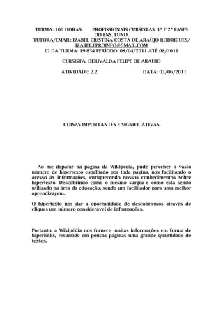 TURMA: 100 HORAS.    PROFISSIONAIS CURSISTAS: 1ª E 2ª FASES
                       DO ENS. FUND.
TUTORA/EMAIL: IZABEL CRISTINA COSTA DE ARAÚJO RODRIGUES/
               IZABEL.EPROINFO@GMAIL.COM
   ID DA TURMA: 19.834.PERÍODO: 08/04/2011 ATÉ 08/2011

            CURSISTA: DERIVALDA FELIPE DE ARAÚJO

            ATIVIDADE: 2.2                    DATA: 03/06/2011




             COISAS IMPORTANTES E SIGNIFICATIVAS




   Ao me deparar na página da Wikipédia, pude perceber o vasto
número de hipertexto espalhado por toda página, nos facilitando o
acesso às informações, enriquecendo nossos conhecimentos sobre
hipertexto. Descobrindo como o mesmo surgiu e como está sendo
utilizado na área da educação, sendo um facilitador para uma melhor
aprendizagem.

O hipertexto nos dar a oportunidade de descobrirmos através de
cliques um número considerável de informações.



Portanto, a Wikipédia nos fornece muitas informações em forma de
hiperlinks, resumido em poucas páginas uma grande quantidade de
textos.
 