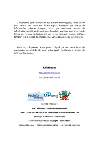 O hipertexto está relacionado aos avanços tecnológicos, sendo usado
para indicar um texto em forma digital, formados por blocos de
informações palavras, imagens, sons, que acessamos através de
referências específicas denominadas hiperlinks ou links, que ocorrem de
forma de termos destacado em um texto principal, ícones, gráficos,
também tem a função de interconectar vários conjuntos de informações.



    Contudo, o hipertexto é um gênero digital que tem nova forma de
construção no sentido de uma visão geral, facilitando o acesso de
informações rápidas.




                               Referências
                          http://eproinfo.mec.gov.br/

                          http://www.google.com.br/




                             PROINFO INTEGRADO


                  NTE – NÚCLEO DE TECNOLOGIA EDUCACIONAL


     CURSO TECNOLOGIA NA EDUCAÇÃO: ENSINANDO E APRENDENDO COM AS TICS


                    (Tecnologia da Informação e Comunicação)


              SECRETERIA MUNICIPAL DE EDUCAÇÃO – DONA INÊS/PB


    TURMA: 100 HORAS.   PROFISSIONAIS CURSISTAS: 1ª e 2ª FASES DO ENS. FUND.
 
