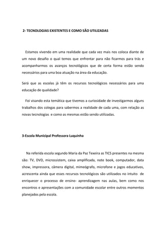 2- TECNOLOGIAS EXISTENTES E COMO SÃO UTILIZADAS




  Estamos vivendo em uma realidade que cada vez mais nos coloca diante de
um novo desafio o qual temos que enfrentar para não ficarmos para trás e
acompanharmos os avanços tecnológicos que de certa forma estão sendo
necessários para uma boa atuação na área da educação.

Será que as escolas já têm os recursos tecnológicos necessários para uma
educação de qualidade?

  Foi visando esta temática que tivemos a curiosidade de investigarmos alguns
trabalhos dos colegas para sabermos a realidade de cada uma, com relação as
novas tecnologias e como as mesmas estão sendo utilizadas.




3-Escola Municipal Professora Luquinha



  Na referida escola segundo Maria da Paz Texeira as TICS presentes na mesma
são: TV, DVD, microssistem, caixa amplificada, note book, computador, data
show, impressora, câmera digital, mimeógrafo, microfone e jogos educativos,
acrescenta ainda que esses recursos tecnológicos são utilizados no intuito de
enriquecer o processo de ensino- aprendizagem nas aulas, bem como nos
encontros e apresentações com a comunidade escolar entre outros momentos
planejados pela escola.
 