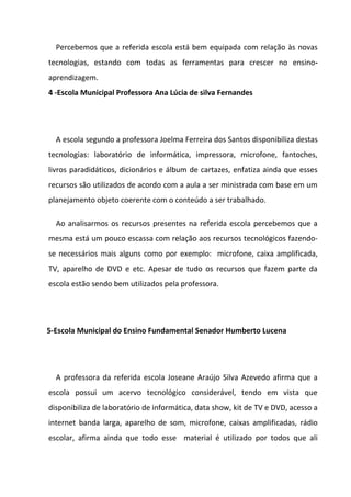 Percebemos que a referida escola está bem equipada com relação às novas
tecnologias, estando com todas as ferramentas para crescer no ensino-
aprendizagem.
4 -Escola Municipal Professora Ana Lúcia de silva Fernandes




  A escola segundo a professora Joelma Ferreira dos Santos disponibiliza destas
tecnologias: laboratório de informática, impressora, microfone, fantoches,
livros paradidáticos, dicionários e álbum de cartazes, enfatiza ainda que esses
recursos são utilizados de acordo com a aula a ser ministrada com base em um
planejamento objeto coerente com o conteúdo a ser trabalhado.

  Ao analisarmos os recursos presentes na referida escola percebemos que a
mesma está um pouco escassa com relação aos recursos tecnológicos fazendo-
se necessários mais alguns como por exemplo: microfone, caixa amplificada,
TV, aparelho de DVD e etc. Apesar de tudo os recursos que fazem parte da
escola estão sendo bem utilizados pela professora.




5-Escola Municipal do Ensino Fundamental Senador Humberto Lucena




  A professora da referida escola Joseane Araújo Silva Azevedo afirma que a
escola possui um acervo tecnológico considerável, tendo em vista que
disponibiliza de laboratório de informática, data show, kit de TV e DVD, acesso a
internet banda larga, aparelho de som, microfone, caixas amplificadas, rádio
escolar, afirma ainda que todo esse material é utilizado por todos que ali
 