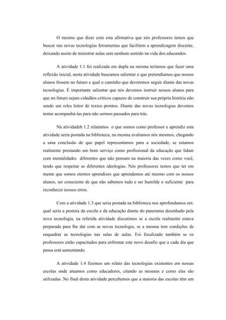 O mesmo que dizer com esta afirmativa que nós professores temos que
buscar nas novas tecnologias ferramentas que facilitem a aprendizagem discente,
deixando assim de ministrar aulas sem nenhum sentido na vida dos educandos.

       A atividade 1.1 foi realizada em dupla na mesma teríamos que fazer uma
reflexão inicial, nesta atividade buscamos salientar o que pretendíamos que nossos
alunos fossem no futuro e qual o caminho que deveremos seguir diante das novas
tecnologias. É importante salientar que nós devemos instruir nossos alunos para
que no futuro sejam cidadãos críticos capazes de construir sua própria história não
sendo um reles leitor de textos prontos. Diante das novas tecnologias devemos
tentar acompanhá-las para não sermos passados para trás.

       Na atividadeb 1.2 relatamos o que somos como professor e aprendiz esta
atividade seria postada na biblioteca, na mesma avaliamos nós mesmos, chegando
a uma conclusão de que papel representamos para a sociedade, se estamos
realmente prestando um bom serviço como profissional da educação que lidam
com mentalidades diferentes que não pensam na maioria das vezes como você,
tendo que respeitar as diferentes ideologias. Nós professores temos que ter em
mente que somos eternos aprendizes que aprendemos até mesmo com os nossos
alunos, ser consciente de que não sabemos tudo e ser humilde o suficiente para
reconhecer nossos erros.

       Com a atividade 1.3 que seria postada na biblioteca nos aprofundamos em:
qual seria a postura da escola e da educação diante do panorama desenhado pela
nova tecnologia, na referida atividade discutimos se a escola realmente estava
preparada para lhe dar com as novas tecnologia, se a mesma tem condições de
enquadrar as tecnologias nas salas de aulas. Foi focalizado também se os
professores estão capacitados para enfrentar este novo desafio que a cada dia que
passa está aumentando.

       A atividade 1.4 fizemos um relato das tecnologias existentes em nossas
escolas onde atuamos como educadores, citando as mesmas e como elas são
utilizadas. No final desta atividade percebemos que a maioria das escolas têm um
 