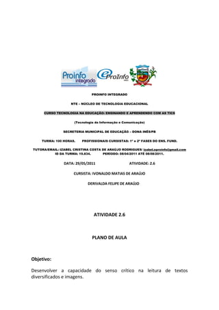 PROINFO INTEGRADO


                    NTE – NÚCLEO DE TECNOLOGIA EDUCACIONAL


     CURSO TECNOLOGIA NA EDUCAÇÃO: ENSINANDO E APRENDENDO COM AS TICS


                      (Tecnologia da Informação e Comunicação)


                SECRETERIA MUNICIPAL DE EDUCAÇÃO – DONA INÊS/PB


    TURMA: 100 HORAS.     PROFISSIONAIS CURSISTAS: 1ª e 2ª FASES DO ENS. FUND.

TUTORA/EMAIL: IZABEL CRISTINA COSTA DE ARAÚJO RODRIGUES/ izabel.eproinfo@gmail.com
          ID DA TURMA: 19.834.      PERÍODO: 08/04/2011 ATÉ 08/08/2011.


                DATA: 29/05/2011                     ATIVIDADE: 2.6

                     CURSISTA: IVONALDO MATIAS DE ARAÚJO

                             DERIVALDA FELIPE DE ARAÚJO




                                 ATIVIDADE 2.6



                                PLANO DE AULA



Objetivo:

Desenvolver a capacidade do senso crítico na leitura de textos
diversificados e imagens.
 