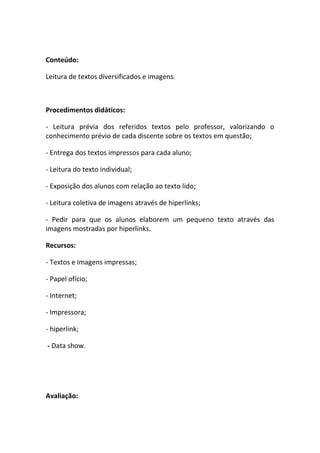 Conteúdo:

Leitura de textos diversificados e imagens.



Procedimentos didáticos:

- Leitura prévia dos referidos textos pelo professor, valorizando o
conhecimento prévio de cada discente sobre os textos em questão;

- Entrega dos textos impressos para cada aluno;

- Leitura do texto individual;

- Exposição dos alunos com relação ao texto lido;

- Leitura coletiva de imagens através de hiperlinks;

- Pedir para que os alunos elaborem um pequeno texto através das
imagens mostradas por hiperlinks.

Recursos:

- Textos e imagens impressas;

- Papel ofício;

- Internet;

- Impressora;

- hiperlink;

- Data show.




Avaliação:
 